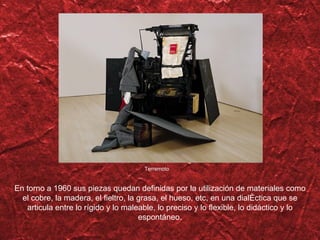 Terremoto En torno a 1960 sus piezas quedan definidas por la utilización de materiales como el cobre, la madera, el fieltro, la grasa, el hueso, etc, en una dialéctica que se articula entre lo rígido y lo maleable, lo preciso y lo flexible, lo didáctico y lo espontáneo. 