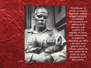 La liebre Para Beuys, el animal es energía espiritual, intensa vitalidad psíquica. Es realidad sobrehumana, por encima de la persona, más cercana a lo sagrado, lo divino. Esta performance la realiz ó en Alemania, en 1965 y se ubicó en la galería, con la cabeza cubierta de miel, dentro de un cuarto de vidrio, abrazando a una libre muerta. 
