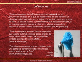 “ la idea es la obra en sí misma” arte conceptual “ El arte conceptual, también conocido como  idea art , es un movimiento artístico en el que las ideas dentro de una obra son un elemento más importante que el objeto o el sentido por el que la obra se creó. La idea de la obra prevalece sobre sus aspectos formales, y en muchos casos la idea es la obra en sí misma, quedando la resolución final de la obra como mero soporte”. (es.wikipedia.org) definiciones “ El arte conceptual es una forma de expresión que intenta evitar el estímulo óptico a favor de los procesos intelectuales que el público es invitado a compartir con el artista.”. (www.artelista.com) “ Con el arte conceptual nos encontramos ante una compleja corriente donde prima la idea ante la realización de ésta”. (www.artehistoria.jcyl.es) Fotograf ía, Horacio Salinas (Arg) 