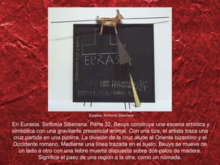 Eurasia. Sinfon ía Siberiana En Eurasia. Sinfonía Siberiana. Parte 32, Beuys construye una escena artística y simbólica con una gravitante presencial animal. Con una tiza, el artista traza una cruz partida en una pizarra. La división de la cruz alude al Oriente bizantino y el Occidente romano. Mediante una línea trazada en el suelo, Beuys se mueve de un lado a otro con una liebre muerta dispuesta sobre dos palos de madera. Significa el paso de una regi ón a la otra, como un nómada. 