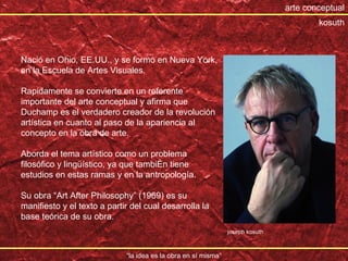“ la idea es la obra en sí misma” arte conceptual Naci ó en Ohio, EE.UU., y se formó en Nueva York, en la Escuela de Artes Visuales. Rapidamente se convierte en un referente importante del arte conceptual y afirma que Duchamp es el verdadero creador de la revolución artística en cuanto al paso de la apariencia al concepto en la obra de arte. Aborda el tema artístico como un problema filosófico y lingüístico, ya que también tiene estudios en estas ramas y en la antropología. Su obra “Art After Philosophy” (1969) es su manifiesto y el texto a partir del cual desarrolla la base teórica de su obra. joseph kosuth kosuth 