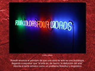 Cuatro colores Kosuth enuncia el principio de que una obra de arte es una tautología, llegando a expresar que  “el arte es, de hecho, la definición del arte”. Aborda el tema artístico como un problema filosófico y lingüístico 