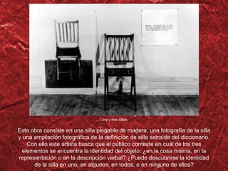 Esta obra consiste en una silla plegable de madera, una fotografía de la silla y una ampliación fotográfica de la definición de silla extraída del diccionario. Con ello este artista busca que el público conteste en cuál de los tres elementos se encuentra la identidad del objeto: ¿en la cosa misma, en la representación o en la descripción verbal? ¿Puede descubrirse la identidad de la silla en uno, en algunos, en todos, o en ninguno de ellos? Una y tres sillas 