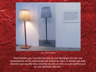 Una y tres l ámparas Dice Kosuth que  “una obra de arte es una tautología por ser una presentación de las intenciones del artista; es decir, el artista nos está diciendo que aquella obra concreta de arte es arte, lo cual significa que es una definición del arte”. 