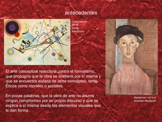 El arte conceptual reacciona contra el formalismo, que propugna que la obra se sostiene por s í misma y que se encuentra aislada de otros conceptos, tanto éticos como morales o sociales. En pocas palabras, que la obra de arte no asume ningún compromiso por su propio discurso y que se explica a sí misma desde los elementos visuales que le dan forma. antecedentes Maddchen mit hut, Amedeo Modigiani Composici ón N° 8, Vasily Kandinsky 
