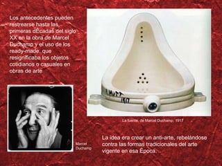 Los antecedentes pueden rastrearse hasta las  primeras décadas del siglo XX en la obra de Marcel Duchamp y el uso de los ready-made, que resignificaba los objetos cotidianos o casuales en obras de arte La fuente, de Marcel Duchamp, 1917 Marcel Duchamp La idea era crear un anti-arte, rebel ándose contra las formas tradicionales del arte vigente en esa época. 