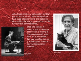 John Cage, m úsico y compositor, también estuvo en los inicios del movimiento que tuvo auge posteriormente a la Segunda Guerra Mundial. Cage incorporó el uso del ruido en sus composiciones, John Cage John Cage al piano cre ó una obra de 4 minutos que no tiene un solo sonido e inventó el “piano preparado”, que lleva en el encordado tuercas, tornillos, gomas y madera para producir nuevas sensaciones sonoras. 