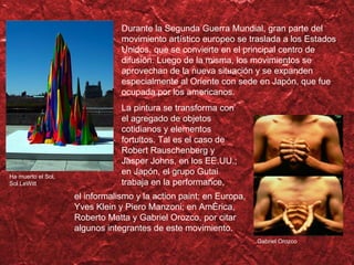 Durante la Segunda Guerra Mundial, gran parte del movimiento art ístico  europeo se traslada a los Estados Unidos, que se convierte en el principal centro de difusi ón.  Luego de la misma, los movimientos se aprovechan de la nueva situaci ón y se expanden especialmente al Oriente con sede en Japón, que fue ocupada por los americanos. Gabriel Orozco La pintura se transforma con el agregado de objetos cotidianos y elementos  fortuitos. Tal es el caso de Robert Rauschenberg y Jasper Johns, en los EE.UU.; en Japón, el grupo Gutai trabaja en la performance, el informalismo y la action paint; en Europa, Yves Klein y Piero Manzoni; en América, Roberto Matta y Gabriel Orozco, por citar algunos integrantes de este movimiento. Ha muerto el Sol, Sol LeWitt 