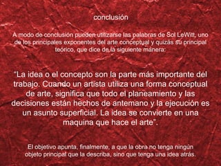 A modo de conclusi ón pueden utilizarse las palabras de Sol LeWitt, uno de los principales exponentes del arte conceptual y quizás su principal teórico, que dice de la siguiente manera: “ La idea o el concepto son la parte más importante del trabajo. Cuando un artista utiliza una forma conceptual de arte, significa que todo el planeamiento y las decisiones están hechos de antemano y la ejecución es un asunto superficial. La idea se convierte en una maquina que hace el arte”. El objetivo apunta, finalmente, a que la obra no tenga ning ún objeto principal que la describa, sino que tenga una idea atrás. conclusi ón 