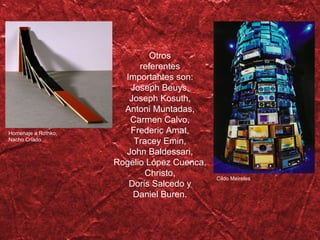 Otros referentes Importantes son: Joseph Beuys, Joseph Kosuth, Antoni Muntadas, Carmen Calvo, Frederic Amat, Tracey Emin, John Baldessari, Rogelio López Cuenca, Christo, Doris Salcedo y Daniel Buren. Homenaje a Rothko, Nacho Criado Cildo Meireles 