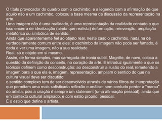 O título provocador do quadro com o cachimbo, e a legenda com a afirmação de que
aquilo não é um cachimbo, colocou a base mesma da discussão da representação na
arte.
Uma imagem não é uma realidade, é uma representação da realidade contudo o que
isso encerra de idealização (ainda que realista) deformação, reinvenção, ampliação
metafórica ou simbólica de sentido.
Ainda que aparentemente fiel ao objeto real, neste caso o cachimbo, nada há de
verdadeiramente comum entre eles: o cachimbo da imagem não pode ser fumado, é
dada a ver uma imagem, não a sua realidade.
Real, só o objeto em si mesmo.
Assim, de forma simples, mas carregada de ironia subtil, Magritte, de novo, coloca a
questão da definição do conceito, no coração da arte. E introduz igualmente o que os
teóricos definem como desconstrução: ao desconstruir a ilusão do real, remetendo a
imagem para o que ela é, imagem, representação, ampliam o sentido do que na
cultura visual deve ser discutido:
o sentido complexo tem de ser desenvolvido através de vários filtros de interpretação
que permitam uma mais sofisticada reflexão e análise; sem contudo perder a "marca"
do artista, pois a criação é sempre um statement (uma afirmação pessoal), ainda que
em contexto cultural ampliado, e com estilo próprio, pessoal.
É o estilo que define o artista.
 