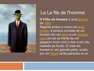 La Le fils de l'homme
O Filho do Homem é uma pintura
de 1964.
Magritte pintou-o como um auto-
retrato. A pintura consiste de um
homem em um terno e um chapéu-
coco em pé na frente de um
pequeno muro com o mar e um céu
nublado ao fundo. O rosto do
homem é, em grande parte, oculto
por um maçã verde pairando no ar.
 