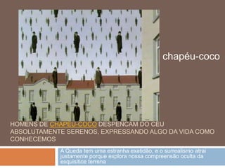 chapéu-coco




HOMENS DE CHAPÉU-COCO DESPENCAM DO CÉU
ABSOLUTAMENTE SERENOS, EXPRESSANDO ALGO DA VIDA COMO
CONHECEMOS
            A Queda tem uma estranha exatidão, e o surrealismo atrai
            justamente porque explora nossa compreensão oculta da
            esquisitice terrena
 