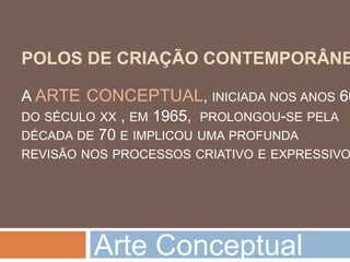 POLOS DE CRIAÇÃO CONTEMPORÂNE

A ARTE CONCEPTUAL, INICIADA NOS ANOS 60
DO SÉCULO XX , EM 1965, PROLONGOU-SE PELA
DÉCADA DE 70 E IMPLICOU UMA PROFUNDA
REVISÃO NOS PROCESSOS CRIATIVO E EXPRESSIVO




         Arte Conceptual
 