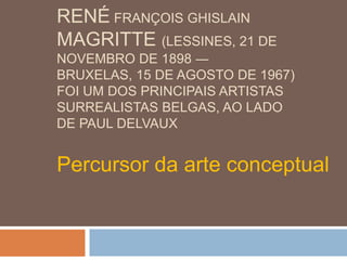 RENÉ FRANÇOIS GHISLAIN
MAGRITTE (LESSINES, 21 DE
NOVEMBRO DE 1898 ―
BRUXELAS, 15 DE AGOSTO DE 1967)
FOI UM DOS PRINCIPAIS ARTISTAS
SURREALISTAS BELGAS, AO LADO
DE PAUL DELVAUX


Percursor da arte conceptual
 