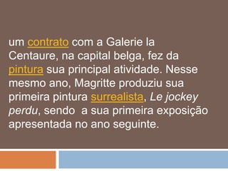 um contrato com a Galerie la
Centaure, na capital belga, fez da
pintura sua principal atividade. Nesse
mesmo ano, Magritte produziu sua
primeira pintura surrealista, Le jockey
perdu, sendo a sua primeira exposição
apresentada no ano seguinte.
 