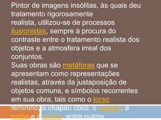Pintor de imagens insólitas, às quais deu
tratamento rigorosamente
realista, utilizou-se de processos
ilusionistas, sempre à procura do
contraste entre o tratamento realista dos
objetos e a atmosfera irreal dos
conjuntos.
Suas obras são metáforas que se
apresentam como representações
realistas, através da justaposição de
objetos comuns, e símbolos recorrentes
em sua obra, tais como o torso
feminino, o chapéu côco, o castelo, a
rocha e a janela, entre outros
 