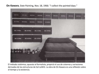 On Kawara, Date Painting, Nov. 18, 1966: "I collect the painted days."
El método sistémico, opuesto al formalista, propició el uso de sistemas y seriaciones
derivadas de las estructuras de Sol LeWitt. La obra de On Kawara es una reflexión sobre
el tiempo y la existencia.
 