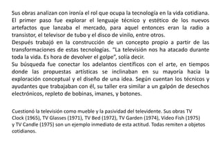 Sus obras analizan con ironía el rol que ocupa la tecnología en la vida cotidiana.
El primer paso fue explorar el lenguaje técnico y estético de los nuevos
artefactos que lanzaba el mercado, para aquel entonces eran la radio a
transistor, el televisor de tubo y el disco de vinilo, entre otros.
Después trabajó en la construcción de un concepto propio a partir de las
transformaciones de estas tecnologías. “La televisión nos ha atacado durante
toda la vida. Es hora de devolver el golpe”, solía decir.
Su búsqueda fue conectar los adelantos científicos con el arte, en tiempos
donde las propuestas artísticas se inclinaban en su mayoría hacia la
exploración conceptual y el diseño de una idea. Según cuentan los técnicos y
ayudantes que trabajaban con él, su taller era similar a un galpón de desechos
electrónicos, repleto de bobinas, imanes, y botones.
Cuestionó la televisión como mueble y la pasividad del televidente. Sus obras TV
Clock (1965), TV Glasses (1971), TV Bed (1972), TV Garden (1974), Video Fish (1975)
y TV Candle (1975) son un ejemplo inmediato de esta actitud. Todas remiten a objetos
cotidianos.
 