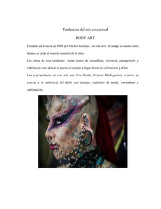 Tendencias del arte conceptual
BODY ART
Fundado en Francia en 1960 por Michel Journiac, en este arte el cuerpo es usado como
lienzo, es decir el soporte material de la obra.
Las obras de esta tendencia tratan temas de sexualidad, violencia, autoagresión y
exhibicionismo, donde es puesto el cuerpo a largas horas de sufrimiento y dolor.
Los representantes en este arte son: Cris Burde, Herman Nitch,quienes exponen su
cuerpo a la resistencia del dolor con tatuajes, implantes de metal, travestismo y
sublimación.

 
