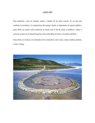 LAND ART

Esta tendencia nace en Estados unidos a finales de los años sesenta. Es un arte que
combina la escultura y la arquitectura del paisaje donde es importante el espacio público,
estas obras no tienen valor comercial se hacen con el fin de atraer el público y darse a
conocer el arte con la relación que hay entre el hombre, la tierra y el medio ambiente.
Estas obras se realizan con elementos de la naturaleza como rocas, arena, madera, piedras,
viento y fuego.

 