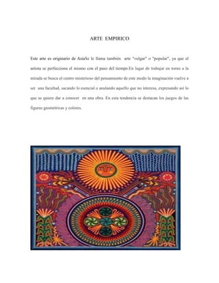 ARTE EMPIRICO

Este arte es originario de AsiaSe le llama también arte "vulgar" o "popular", ya que el
artista se perfecciona el mismo con el paso del tiempo.En lugar de trabajar en torno a la
mirada se busca el centro misterioso del pensamiento de este modo la imaginación vuelve a
ser una facultad, sacando lo esencial o anulando aquello que no interesa, expresando así lo
que se quiere dar a conocer en una obra. En esta tendencia se destacan los juegos de las
figuras geométricas y colores.

 