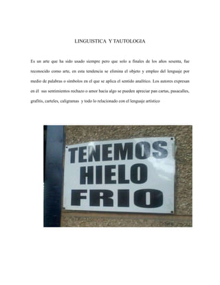 LINGUISTICA Y TAUTOLOGIA

Es un arte que ha sido usado siempre pero que solo a finales de los años sesenta, fue
reconocido como arte, en esta tendencia se elimina el objeto y empleo del lenguaje por
medio de palabras o símbolos en el que se aplica el sentido analítico. Los autores expresan
en él sus sentimientos rechazo o amor hacia algo se pueden apreciar pan cartas, pasacalles,
grafitis, carteles, caligramas y todo lo relacionado con el lenguaje artístico

 