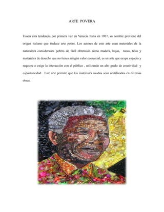 ARTE POVERA

Usada esta tendencia por primera vez en Venecia Italia en 1967, su nombre proviene del
origen italiano que traduce arte pobre. Los autores de este arte usan materiales de la
naturaleza considerados pobres de fácil obtención como madera, hojas, rocas, telas y
materiales de desecho que no tienen ningún valor comercial, es un arte que ocupa espacio y
requiere o exige la interacción con el público , utilizando un alto grado de creatividad y
espontaneidad . Este arte permite que los materiales usados sean reutilizados en diversas
obras.

 
