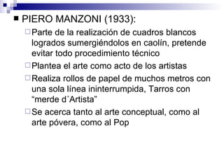 PIERO MANZONI (1933): Parte de la realización de cuadros blancos logrados sumergiéndolos en caolín, pretende evitar todo procedimiento técnico Plantea el arte como acto de los artistas Realiza rollos de papel de muchos metros con una sola línea ininterrumpida, Tarros con “merde d´Artista” Se acerca tanto al arte conceptual, como al arte póvera, como al Pop 