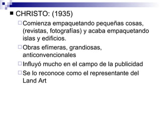 CHRISTO: (1935) Comienza empaquetando pequeñas cosas, (revistas, fotografías) y acaba empaquetando islas y edificios. Obras efímeras, grandiosas, anticonvencionales Influyó mucho en el campo de la publicidad Se lo reconoce como el representante del Land Art 