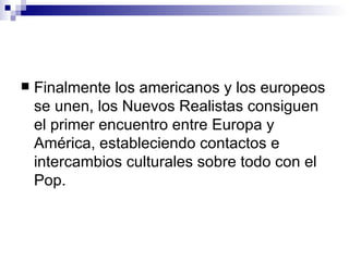 Finalmente los americanos y los europeos se unen, los Nuevos Realistas consiguen el primer encuentro entre Europa y América, estableciendo contactos e intercambios culturales sobre todo con el Pop. 