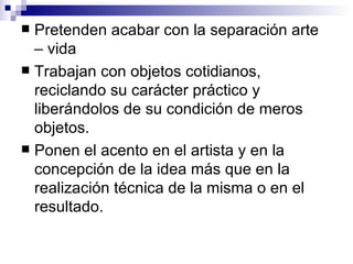 Pretenden acabar con la separación arte – vida Trabajan con objetos cotidianos, reciclando su carácter práctico y liberándolos de su condición de meros objetos. Ponen el acento en el artista y en la concepción de la idea más que en la realización técnica de la misma o en el resultado. 