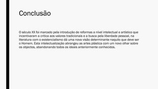 Conclusão
O século XX foi marcado pela introdução de reformas a nível intelectual e artístico que
incentivaram a critica aos valores tradicionais e a busca pela liberdade pessoal, na
literatura com o existencialismo dá uma nova visão determinante naquilo que deve ser
o Homem. Esta intelectualização abrangeu as artes plástica com um novo olhar sobre
os objectos, abandonando todos os ideais anteriormente conhecidos.
 