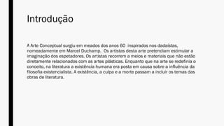 Introdução
A Arte Conceptual surgiu em meados dos anos 60 inspirados nos dadaístas,
nomeadamente em Marcel Duchamp. Os artistas desta arte pretendiam estimular a
imaginação dos espetadores. Os artistas recorrem a meios e materiais que não estão
diretamente relacionados com as artes plásticas. Enquanto que na arte se redefinia o
conceito, na literatura a existência humana era posta em causa sobre a influência da
filosofia existencialista. A existência, a culpa e a morte passam a incluir os temas das
obras de literatura.
 