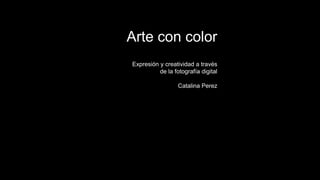 Expresión y creatividad a través
de la fotografía digital
Catalina Perez
Arte con color
 