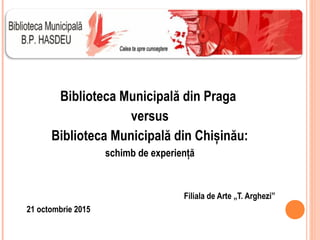 Biblioteca Municipală din Praga
versus
Biblioteca Municipală din Chișinău:
schimb de experiență
Filiala de Arte „T. Arghezi”
21 octombrie 2015
 