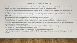 FÁBULA DE LA LIEBREY LA TORTUGA.
La liebre era bien conocida entre el resto de los animales. Se pasaba el día entero corriendo de un lado a otro. Si no
estabas muy atento, puede que no llegaras a ver más que el polvo del camino a su paso.
La tortuga, sin embargo, caminaba siempre lenta.Todos le decían – cuidado tortuga, que a ese paso se va a hacer de
noche –
La liebre era la que más se burlaba de la tortuga – ¡Vamos tortuga, no corras tanto que te vas a cansar! – repetía
entre risas.
Como cada mañana, la tortuga salió de su casa para hacer algunos recados.
En esto que se encontró a la liebre, corriendo de un lado a otro sin saber muy bien hacia dónde iba.
– Tortuga, quítate del camino que vas muy lenta. – gritó la liebre antes de adelantarla a la velocidad del rayo.
La tortuga ya estaba cansada de que la liebre fuese tan grosera y se burlase de ella, así que, ni corta ni perezosa, hizo
una propuesta sorprendente a la liebre.
– Si soy tan lenta, no te importará hacer una carrera conmigo, ¿verdad? – preguntó la tortuga.
– ¿Quiénes?, ¿tú y yo? – Contestó la liebre entre burlas.
– Sí, estoy segura de que te ganaría – respondió la tortuga muy segura de sí misma.
– ¿Tú vas a ganarme a mí? – se carcajeaba la liebre. – Sí, claro que acepto. Será la apuesta más fácil de ganar de toda
mi vida.
 