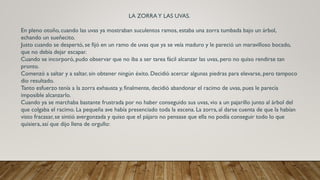 LA ZORRAY LAS UVAS.
En pleno otoño, cuando las uvas ya mostraban suculentos ramos, estaba una zorra tumbada bajo un árbol,
echando un sueñecito.
Justo cuando se despertó, se fijó en un ramo de uvas que ya se veía maduro y le pareció un maravilloso bocado,
que no debía dejar escapar.
Cuando se incorporó, pudo observar que no iba a ser tarea fácil alcanzar las uvas, pero no quiso rendirse tan
pronto.
Comenzó a saltar y a saltar, sin obtener ningún éxito. Decidió acercar algunas piedras para elevarse, pero tampoco
dio resultado.
Tanto esfuerzo tenía a la zorra exhausta y, finalmente, decidió abandonar el racimo de uvas, pues le parecía
imposible alcanzarlo.
Cuando ya se marchaba bastante frustrada por no haber conseguido sus uvas, vio a un pajarillo junto al árbol del
que colgaba el racimo. La pequeña ave había presenciado toda la escena. La zorra, al darse cuenta de que la habían
visto fracasar, se sintió avergonzada y quiso que el pájaro no pensase que ella no podía conseguir todo lo que
quisiera, así que dijo llena de orgullo:
 