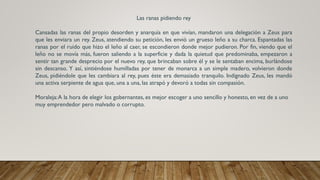 Las ranas pidiendo rey
Cansadas las ranas del propio desorden y anarquía en que vivían, mandaron una delegación a Zeus para
que les enviara un rey. Zeus, atendiendo su petición, les envió un grueso leño a su charca. Espantadas las
ranas por el ruido que hizo el leño al caer, se escondieron donde mejor pudieron. Por fin, viendo que el
leño no se movía más, fueron saliendo a la superficie y dada la quietud que predominaba, empezaron a
sentir tan grande desprecio por el nuevo rey, que brincaban sobre él y se le sentaban encima, burlándose
sin descanso. Y así, sintiéndose humilladas por tener de monarca a un simple madero, volvieron donde
Zeus, pidiéndole que les cambiara al rey, pues éste era demasiado tranquilo. Indignado Zeus, les mandó
una activa serpiente de agua que, una a una, las atrapó y devoró a todas sin compasión.
Moraleja:A la hora de elegir los gobernantes, es mejor escoger a uno sencillo y honesto, en vez de a uno
muy emprendedor pero malvado o corrupto.
 