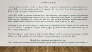 La envidia del Pavo real
Había una vez un pavo real que al salir el sol comenzaba a pasearse por los campos con vanidad, orgulloso de su
plumaje. Todos los animales estaban siempre a la expectativa del momento en el que abriera su preciosa cola y
dejara ver toda esa atractiva belleza que mostraba.
Uno día llego un lobo al bosque y contó que al otro lado del bosque espeso había un grupo de pájaros llamados
faisanes de dorados colores y que eran conocidos por las majestuosidad de su plumaje. El lobo al oído de todos
siguió hablando y exponiendo que jamás había visto unas aves tan bellas. Los demás animales al escucharlo y
pensar sobre el asunto estuvieron de acuerdo pero no mostraron ningún interés por ir a verlo.
Sin embargo el pavo, que estaba oyendo la conversación muy interesado, no podía creerlo. No podía haber nadie
tan bonito como él. La envidia lo comía por dentro y seguro que el faisán debía tener varios defectos que los
demás animales no habían visto.
A la mañana siguiente partió a buscar al faisán cruzando el bosque frondoso, porque quería comprobar la belleza
del faisán con sus propios ojos. Entro en el bosque y nunca más se supo del pavo real ni del lobo.
Moraleja de la fabula sobre la envidia del pavo real:
Quien siente envidia, suele pensar que el mérito de los demás los hace ser peores, lo cual puede llevarlos a su fin.
 