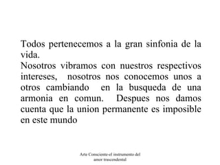 Todos pertenecemos a la gran sinfonia de la vida. Nosotros vibramos con nuestros respectivos intereses,  nosotros nos conocemos unos a otros cambiando  en la busqueda de una armonia en comun.  Despues nos damos cuenta que la union permanente es imposible en este mundo Arte Consciente-el instrumento del amor trascendental 