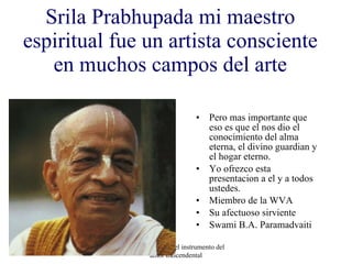 Srila Prabhupada mi maestro espiritual fue un artista consciente en muchos campos del arte Pero mas importante que eso es que el nos dio el conocimiento del alma eterna, el divino guardian y el hogar eterno. Yo ofrezco esta presentacion a el y a todos ustedes. Miembro de la WVA Su afectuoso sirviente Swami B.A. Paramadvaiti Arte Consciente-el instrumento del amor trascendental 