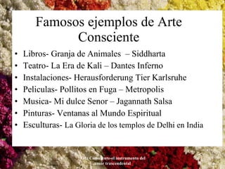 Famosos ejemplos de Arte Consciente Libros- Granja de Animales  – Siddharta  Teatro- La Era de Kali – Dantes Inferno Instalaciones- Herausforderung Tier Karlsruhe Peliculas- Pollitos en Fuga – Metropolis Musica- Mi dulce Senor – Jagannath Salsa Pinturas- Ventanas al Mundo Espiritual Esculturas-  La Gloria de los templos de Delhi en India Arte Consciente-el instrumento del amor trascendental 
