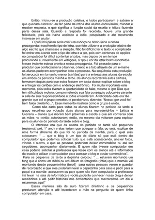 Então, iniciou-se a produção coletiva, e todos participaram e sabiam o
que queriam escrever. Já faz parte da rotina dos alunos escreverem, mandar e
receber resposta, o que significa a função social da escrita e leitura fazendo
parte dessa sala. Quando a resposta foi recebida, houve uma grande
felicidade, pois ela havia aceitado a idéia, pesquisado e até mostrando
interesse em ajudar.
O próximo passo seria criar um esboço de como seria a nossa
propaganda: escolhendo tipo de letra, que foto utilizar e a produção criativa de
algo escrito que chamasse a atenção. Não foi difícil criar o texto; o complicado
foi entrar em acordo com o tipo de letra e a cor, pois com centenas de opções
no computador foi difícil contentar a todos, mas depois de um tempo
procurando e, novamente em votações, o tipo e cor da letra foram escolhidos.
Nesse instante estava pronta a nossa propaganda. Foi passado para o
produtor que confeccionaria o banner, o texto e a foto através de um e-mail e
os alunos puderam acompanhar todo o processo. Na seqüência esta produção
foi xerocada em tamanho menor (cartões) para a entrega aos alunos da escola
em ambos os períodos manhã e tarde. Os alunos recortaram estes cartões,
formaram duplas para que estas fossem em cada classe explicar sobre o blog
e entregar os cartões com o endereço eletrônico. Foi muito importante este
momento, pois todos tiveram a oportunidade de falar, mesmo o Igor Dias que
tem dificuldade motora, comprometendo sua fala conseguiu colocar-se perante
a sala de sua responsabilidade e todos entenderam. A felicidade dele era tão
grande que até o grupo percebeu e parabenizou dizendo: “Nossa Igor você foi
bem falou direitinho...”. Esse momento mostrou como o grupo é unido.
Como não daria para todos os alunos ficarem no período da tarde o
grupo escolheu por votação duas alunas para representá-los – Letícia e
Giovana – alunas que moram bem próximas a escola e que em conversa com
as mães no portão autorizaram; então, no mesmo dia voltaram para explicar
para os alunos do período da tarde sobre o blog.
O interesse era que os alunos do período da tarde são pequenos
(maternal, pré, 1° ano) e elas teriam que adequar a fala, ou seja, explicar de
uma forma diferente do que foi no período da manhã, para o qual elas
colocaram: “ ... que o blog é um tipo de diário só que está dentro do
computador que podemos colocar tudo que está acontecendo, anexar fotos,
vídeos e outros, e que as pessoas poderiam deixar comentários ou até ser
seguidores, acompanhar diariamente. E quem não tivesse computador em
casa poderia solicitar à professora que fosse com os alunos até a informática
da escola e utilizar o computador para acessar o blog e postar comentários”.
Para os pequenos da tarde a duplinha colocou: “ ... estavam montando um
blog que é como um diário ou um álbum de fotografia (fotos) que a mamãe vai
montando desde pequenininho (bebê) para outras pessoas verem e guardar
de recordação e que eles poderiam levar o papelzinho para casa e pedir para o
papai e a mamãe acessarem ou para quem não tiver computador a professora
iria levar na sala de informática e vocês poderão conhecer nosso blog e deixar
recadinhos e até pedir histórias nos comentários que marcaremos um dia e
estaremos aqui!”
Essas meninas são de ouro fizeram direitinho e os pequeninos
prestaram atenção e até levantaram a mão na pergunta de quem tinha
computador em casa.
 
