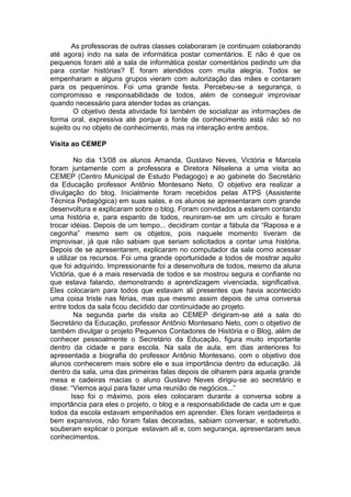 As professoras de outras classes colaboraram (e continuam colaborando
até agora) indo na sala de informática postar comentários. E não é que os
pequenos foram até a sala de informática postar comentários pedindo um dia
para contar histórias? E foram atendidos com muita alegria. Todos se
empenharam e alguns grupos vieram com autorização das mães e contaram
para os pequeninos. Foi uma grande festa. Percebeu-se a segurança, o
compromisso e responsabilidade de todos, além de conseguir improvisar
quando necessário para atender todas as crianças.
O objetivo desta atividade foi também de socializar as informações de
forma oral, expressiva até porque a fonte de conhecimento está não só no
sujeito ou no objeto de conhecimento, mas na interação entre ambos.
Visita ao CEMEP
No dia 13/08 os alunos Amanda, Gustavo Neves, Victória e Marcela
foram juntamente com a professora e Diretora Nilselena a uma visita ao
CEMEP (Centro Municipal de Estudo Pedagogo) e ao gabinete do Secretário
da Educação professor Antônio Montesano Neto. O objetivo era realizar a
divulgação do blog. Inicialmente foram recebidos pelas ATPS (Assistente
Técnica Pedagógica) em suas salas, e os alunos se apresentaram com grande
desenvoltura e explicaram sobre o blog. Foram convidados a estarem contando
uma história e, para espanto de todos, reuniram-se em um círculo e foram
trocar idéias. Depois de um tempo... decidiram contar a fábula da “Raposa e a
cegonha” mesmo sem os objetos, pois naquele momento tiveram de
improvisar, já que não sabiam que seriam solicitados a contar uma história.
Depois de se apresentarem, explicaram no computador da sala como acessar
e utilizar os recursos. Foi uma grande oportunidade a todos de mostrar aquilo
que foi adquirido. Impressionante foi a desenvoltura de todos, mesmo da aluna
Victória, que é a mais reservada de todos e se mostrou segura e confiante no
que estava falando, demonstrando a aprendizagem vivenciada, significativa.
Eles colocaram para todos que estavam ali presentes que havia acontecido
uma coisa triste nas férias, mas que mesmo assim depois de uma conversa
entre todos da sala ficou decidido dar continuidade ao projeto.
Na segunda parte da visita ao CEMEP dirigiram-se até a sala do
Secretário da Educação, professor Antônio Montesano Neto, com o objetivo de
também divulgar o projeto Pequenos Contadores de História e o Blog, além de
conhecer pessoalmente o Secretário da Educação, figura muito importante
dentro da cidade e para escola. Na sala de aula, em dias anteriores foi
apresentada a biografia do professor Antônio Montesano, com o objetivo dos
alunos conhecerem mais sobre ele e sua importância dentro da educação. Já
dentro da sala, uma das primeiras falas depois de olharem para aquela grande
mesa e cadeiras macias o aluno Gustavo Neves dirigiu-se ao secretário e
disse: “Viemos aqui para fazer uma reunião de negócios...”
Isso foi o máximo, pois eles colocaram durante a conversa sobre a
importância para eles o projeto, o blog e a responsabilidade de cada um e que
todos da escola estavam empenhados em aprender. Eles foram verdadeiros e
bem expansivos, não foram falas decoradas, sabiam conversar, e sobretudo,
souberam explicar o porque estavam ali e, com segurança, apresentaram seus
conhecimentos.
 