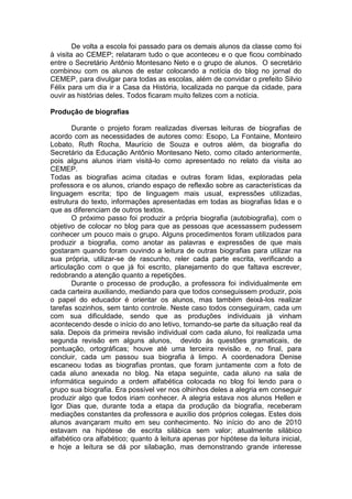De volta a escola foi passado para os demais alunos da classe como foi
à visita ao CEMEP; relataram tudo o que aconteceu e o que ficou combinado
entre o Secretário Antônio Montesano Neto e o grupo de alunos. O secretário
combinou com os alunos de estar colocando a notícia do blog no jornal do
CEMEP, para divulgar para todas as escolas, além de convidar o prefeito Silvio
Félix para um dia ir a Casa da História, localizada no parque da cidade, para
ouvir as histórias deles. Todos ficaram muito felizes com a notícia.
Produção de biografias
Durante o projeto foram realizadas diversas leituras de biografias de
acordo com as necessidades de autores como: Esopo, La Fontaine, Monteiro
Lobato, Ruth Rocha, Maurício de Souza e outros além, da biografia do
Secretário da Educação Antônio Montesano Neto, como citado anteriormente,
pois alguns alunos iriam visitá-lo como apresentado no relato da visita ao
CEMEP.
Todas as biografias acima citadas e outras foram lidas, exploradas pela
professora e os alunos, criando espaço de reflexão sobre as características da
linguagem escrita; tipo de linguagem mais usual, expressões utilizadas,
estrutura do texto, informações apresentadas em todas as biografias lidas e o
que as diferenciam de outros textos.
O próximo passo foi produzir a própria biografia (autobiografia), com o
objetivo de colocar no blog para que as pessoas que acessassem pudessem
conhecer um pouco mais o grupo. Alguns procedimentos foram utilizados para
produzir a biografia, como anotar as palavras e expressões de que mais
gostaram quando foram ouvindo a leitura de outras biografias para utilizar na
sua própria, utilizar-se de rascunho, reler cada parte escrita, verificando a
articulação com o que já foi escrito, planejamento do que faltava escrever,
redobrando a atenção quanto a repetições.
Durante o processo de produção, a professora foi individualmente em
cada carteira auxiliando, mediando para que todos conseguissem produzir, pois
o papel do educador é orientar os alunos, mas também deixá-los realizar
tarefas sozinhos, sem tanto controle. Neste caso todos conseguiram, cada um
com sua dificuldade, sendo que as produções individuais já vinham
acontecendo desde o início do ano letivo, tornando-se parte da situação real da
sala. Depois da primeira revisão individual com cada aluno, foi realizada uma
segunda revisão em alguns alunos, devido às questões gramaticais, de
pontuação, ortográficas; houve até uma terceira revisão e, no final, para
concluir, cada um passou sua biografia à limpo. A coordenadora Denise
escaneou todas as biografias prontas, que foram juntamente com a foto de
cada aluno anexada no blog. Na etapa seguinte, cada aluno na sala de
informática seguindo a ordem alfabética colocada no blog foi lendo para o
grupo sua biografia. Era possível ver nos olhinhos deles a alegria em conseguir
produzir algo que todos iriam conhecer. A alegria estava nos alunos Hellen e
Igor Dias que, durante toda a etapa da produção da biografia, receberam
mediações constantes da professora e auxílio dos próprios colegas. Estes dois
alunos avançaram muito em seu conhecimento. No início do ano de 2010
estavam na hipótese de escrita silábica sem valor; atualmente silábico
alfabético ora alfabético; quanto à leitura apenas por hipótese da leitura inicial,
e hoje a leitura se dá por silabação, mas demonstrando grande interesse
 