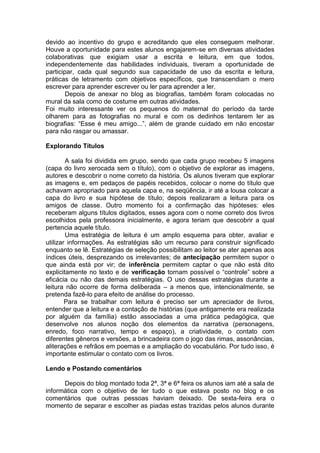 devido ao incentivo do grupo e acreditando que eles conseguem melhorar.
Houve a oportunidade para estes alunos engajarem-se em diversas atividades
colaborativas que exigiam usar a escrita e leitura, em que todos,
independentemente das habilidades individuais, tiveram a oportunidade de
participar, cada qual segundo sua capacidade de uso da escrita e leitura,
práticas de letramento com objetivos específicos, que transcendiam o mero
escrever para aprender escrever ou ler para aprender a ler.
Depois de anexar no blog as biografias, também foram colocadas no
mural da sala como de costume em outras atividades.
Foi muito interessante ver os pequenos do maternal do período da tarde
olharem para as fotografias no mural e com os dedinhos tentarem ler as
biografias: “Esse é meu amigo...”, além de grande cuidado em não encostar
para não rasgar ou amassar.
Explorando Títulos
A sala foi dividida em grupo, sendo que cada grupo recebeu 5 imagens
(capa do livro xerocada sem o título), com o objetivo de explorar as imagens,
autores e descobrir o nome correto da história. Os alunos tiveram que explorar
as imagens e, em pedaços de papéis recebidos, colocar o nome do título que
achavam apropriado para aquela capa e, na seqüência, ir até a lousa colocar a
capa do livro e sua hipótese de título; depois realizaram a leitura para os
amigos de classe. Outro momento foi a confirmação das hipóteses: eles
receberam alguns títulos digitados, esses agora com o nome correto dos livros
escolhidos pela professora inicialmente, e agora teriam que descobrir a qual
pertencia aquele título.
Uma estratégia de leitura é um amplo esquema para obter, avaliar e
utilizar informações. As estratégias são um recurso para construir significado
enquanto se lê. Estratégias de seleção possibilitam ao leitor se ater apenas aos
índices úteis, desprezando os irrelevantes; de antecipação permitem supor o
que ainda está por vir; de inferência permitem captar o que não está dito
explicitamente no texto e de verificação tornam possível o “controle” sobre a
eficácia ou não das demais estratégias. O uso dessas estratégias durante a
leitura não ocorre de forma deliberada – a menos que, intencionalmente, se
pretenda fazê-lo para efeito de análise do processo.
Para se trabalhar com leitura é preciso ser um apreciador de livros,
entender que a leitura e a contação de histórias (que antigamente era realizada
por alguém da família) estão associadas a uma prática pedagógica, que
desenvolve nos alunos noção dos elementos da narrativa (personagens,
enredo, foco narrativo, tempo e espaço), a criatividade, o contato com
diferentes gêneros e versões, a brincadeira com o jogo das rimas, assonâncias,
aliterações e refrãos em poemas e a ampliação do vocabulário. Por tudo isso, é
importante estimular o contato com os livros.
Lendo e Postando comentários
Depois do blog montado toda 2ª, 3ª e 6ª feira os alunos iam até a sala de
informática com o objetivo de ler tudo o que estava posto no blog e os
comentários que outras pessoas haviam deixado. De sexta-feira era o
momento de separar e escolher as piadas estas trazidas pelos alunos durante
 