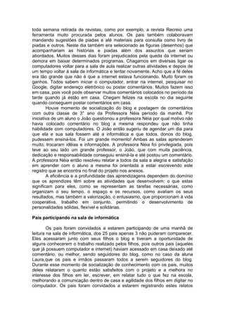 toda semana retirada de revistas, como por exemplo, a revista Recreio uma
ferramenta muito procurada pelos alunos. Os pais também colaboravam
mandando sugestões de piadas e até materiais para consulta como livro de
piadas e outros. Neste dia também era selecionado as figuras (desenhos) que
acompanhariam as histórias e piadas além dos assuntos que seriam
abordados. Muitos desses dias foram prejudicados pela queda da internet ou
demora em baixar determinados programas. Chagamos em diversas ligar os
computadores voltar para a sala de aula realizar outras atividades e depois de
um tempo voltar à sala de informática e tentar novamente. Acho que a fé deles
era tão grande que não é que a internet estava funcionando. Muito foram os
ganhos. Todos sabem iniciar o computador, entrar na internet, pesquisar no
Google, digitar endereço eletrônico ou postar comentários. Muitos fazem isso
em casa, pois você pode observar muitos comentários colocados no período da
tarde quando já estão em casa. Chegam felizes na escola no dia seguinte
quando conseguem postar comentários em casa.
Houve momento de socialização do blog e postagem de comentários
com outra classe de 3° ano da Professora Néia período da manhã. Por
iniciativa de um aluno o João questionou a professora Néia por qual motivo não
havia colocado comentário no blog a mesma respondeu que não tinha
habilidade com computadores. O João então sugeriu de agendar um dia para
que ela e sua sala fossem até a informática e que todos, donos do blog,
pudessem ensiná-los. Foi um grande momento! Ambas as salas aprenderam
muito, trocaram idéias e informações. A professora Néia foi privilegiada, pois
teve ao seu lado um grande professor, o João, que com muita paciência,
dedicação e responsabilidade conseguiu ensiná-la e até postou um comentário.
A professora Néia então resolveu relatar a todos da sala a alegria e satisfação
em aprender com o aluno a mesma foi orientada a estar escrevendo este
registro que se encontra no final do projeto nos anexos.
A eficiência e a profundidade das aprendizagens dependem do domínio
que os aprendizes têm sobre as atividades que desenvolvem: o que estas
significam para eles, como se representam as tarefas necessárias, como
organizam o seu tempo, o espaço e os recursos, como avaliam os seus
resultados, mas também a valorização, o entusiasmo, que proporcionam à vida
cooperativa, trabalho em conjunto, permitindo o desenvolvimento de
personalidades sólidas, flexível e solidárias.
Pais participando na sala de informática
Os pais foram convidados a estarem participando de uma manhã de
leitura na sala de informática, dos 25 pais apenas 3 não puderam comparecer.
Eles acessaram junto com seus filhos o blog e tiveram a oportunidade de
alguns conhecerem o trabalho realizado pelos filhos, pois outros pais (aqueles
que já possuem computador e internet) haviam acessado em casa deixado até
comentário, ou melhor, sendo seguidores do blog, como no caso da aluna
Laura,que os pais e irmãos passaram todos a serem seguidores do blog.
Durante esse momento de socialização de conhecimento com os pais, muitos
deles relataram o quanto estão satisfeitos com o projeto e a melhora no
interesse dos filhos em ler, escrever, em relatar tudo o que fez na escola,
melhorando a comunicação dentro de casa e agilidade dos filhos em digitar no
computador. Os pais foram convidados a estarem registrando estes relatos
 