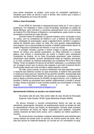 para serem anexados no projeto, como prova do verdadeiro significado e
resultado para todos os alunos e para a família. Isso mostra que a leitura e
escrita ultrapassou os muros da escola.
Visita a Casa Encantada
O dia 30/08 foi marcante e inesquecível para todos do 3° ano e para a
professora. Foi realizada a visita à Casa Encantada, localizada na cidade de
Santa Bárbara, para conhecer e conversar pessoalmente com os contadores
de história Pif e Paf (Amauri e Roberto) e, principalmente, poder entrar na casa
encantada e caminhar por cada cômodo.
Durante meses foi realizado um grande trabalho como: produção e troca
de cartas, com os contadores de história e com a diretora da escola (neste
caso, solicitação de autorização), ajuda e agradecimento, também o preparo e
estudo de histórias para contar na visita. Era uma grande responsabilidade,
pois estavam com a oportunidade de mostrar o trabalho desenvolvido dentro do
projeto “Pequenos Contadores de História” e ouvir as críticas.
A emoção começou quando o ônibus chegou à escola para levá-los.
Dentro do ônibus uma grande expectativa, os olhos brilhavam e a barriga
gelava, pois tinham o compromisso de contar a história para verdadeiros
contadores de história. Já na Casa Encantada apreciaram cada momento,
observaram cada detalhe, ouviram atentamente todas as histórias, lancharam
e, no final, contaram as histórias preparadas aos contadores Pif e Paf e Maria
Patola. Foram só elogios! Os alunos se sentiram realizados, e a professora feliz
por conseguir provar que os alunos são capazes e que tudo é possível dentro
da educação desde que você acredite e esteja disposto a mudar.
De volta para a escola, os alunos resolveram nos dias seguintes realizar
a reescrita das histórias ouvidas na casa encantada. A história mais apreciada
e votada por todos para ser reescrita foi do peixinho GUARU, apresentada pela
contadora de história Maria Patola. No término da produção, a professora leu
para a classe a primeira escrita do GUARU de alguns alunos, com o objetivo de
escolher 3 dentre as produções para realizar coletivamente a revisão e anexar
no blog. Essas produções e suas revisões poderão ser encontradas no final do
projeto, nos anexos, e no blog
www.pequenoscontadoresdehistoria.blogspot.com.
Apresentando histórias na escola e em outros locais
Na própria sala de aula; Nas outras salas de aula ;Escola de Educação
Especial “João Ometto “APAE”;Igreja Metodista (Projeto AMAS)
Os alunos iniciaram o reconto primeiramente dentro de sala de aula
estudando, pesquisando, treinando, se aperfeiçoando sendo os amigos de sala
os espectadores críticos que faziam as observações. Durante esse processo
houve momentos de trocas de idéias, sugestões para detalhes, correções
verbais (maneira de falar) entre outros, com o objetivo de melhor qualificar o
reconto.
Os alunos foram convidados a estarem apresentando suas histórias para
outras classes da escola tanto no período da manhã quanto da tarde. Até a
sala dos alunos do maternal deixando um convite em um comentário no blog.
 