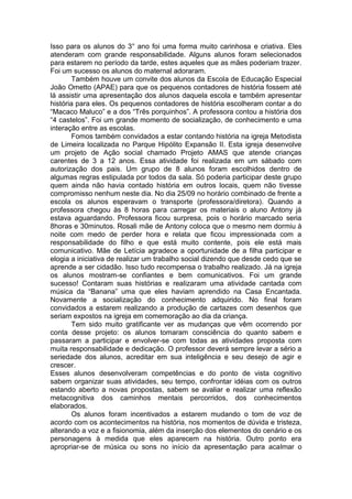 Isso para os alunos do 3° ano foi uma forma muito carinhosa e criativa. Eles
atenderam com grande responsabilidade. Alguns alunos foram selecionados
para estarem no período da tarde, estes aqueles que as mães poderiam trazer.
Foi um sucesso os alunos do maternal adoraram.
Também houve um convite dos alunos da Escola de Educação Especial
João Ometto (APAE) para que os pequenos contadores de história fossem até
lá assistir uma apresentação dos alunos daquela escola e também apresentar
história para eles. Os pequenos contadores de história escolheram contar a do
“Macaco Maluco” e a dos “Três porquinhos”. A professora contou a história dos
“4 castelos”. Foi um grande momento de socialização, de conhecimento e uma
interação entre as escolas.
Fomos também convidados a estar contando história na igreja Metodista
de Limeira localizada no Parque Hipólito Expansão II. Esta igreja desenvolve
um projeto de Ação social chamado Projeto AMAS que atende crianças
carentes de 3 a 12 anos. Essa atividade foi realizada em um sábado com
autorização dos pais. Um grupo de 8 alunos foram escolhidos dentro de
algumas regras estipulada por todos da sala. Só poderia participar deste grupo
quem ainda não havia contado história em outros locais, quem não tivesse
compromisso nenhum neste dia. No dia 25/09 no horário combinado de frente a
escola os alunos esperavam o transporte (professora/diretora). Quando a
professora chegou às 8 horas para carregar os materiais o aluno Antony já
estava aguardando. Professora ficou surpresa, pois o horário marcado seria
8horas e 30minutos. Rosali mãe de Antony coloca que o mesmo nem dormiu à
noite com medo de perder hora e relata que ficou impressionada com a
responsabilidade do filho e que está muito contente, pois ele está mais
comunicativo. Mãe de Letícia agradece a oportunidade de a filha participar e
elogia a iniciativa de realizar um trabalho social dizendo que desde cedo que se
aprende a ser cidadão. Isso tudo recompensa o trabalho realizado. Já na igreja
os alunos mostram-se confiantes e bem comunicativos. Foi um grande
sucesso! Contaram suas histórias e realizaram uma atividade cantada com
música da “Banana” uma que eles haviam aprendido na Casa Encantada.
Novamente a socialização do conhecimento adquirido. No final foram
convidados a estarem realizando a produção de cartazes com desenhos que
seriam expostos na igreja em comemoração ao dia da criança.
Tem sido muito gratificante ver as mudanças que vêm ocorrendo por
conta desse projeto: os alunos tomaram consciência do quanto sabem e
passaram a participar e envolver-se com todas as atividades proposta com
muita responsabilidade e dedicação. O professor deverá sempre levar a sério a
seriedade dos alunos, acreditar em sua inteligência e seu desejo de agir e
crescer.
Esses alunos desenvolveram competências e do ponto de vista cognitivo
sabem organizar suas atividades, seu tempo, confrontar idéias com os outros
estando aberto a novas propostas, sabem se avaliar e realizar uma reflexão
metacognitiva dos caminhos mentais percorridos, dos conhecimentos
elaborados.
Os alunos foram incentivados a estarem mudando o tom de voz de
acordo com os acontecimentos na história, nos momentos de dúvida e tristeza,
alterando a voz e a fisionomia, além da inserção dos elementos do cenário e os
personagens à medida que eles aparecem na história. Outro ponto era
apropriar-se de música ou sons no início da apresentação para acalmar o
 